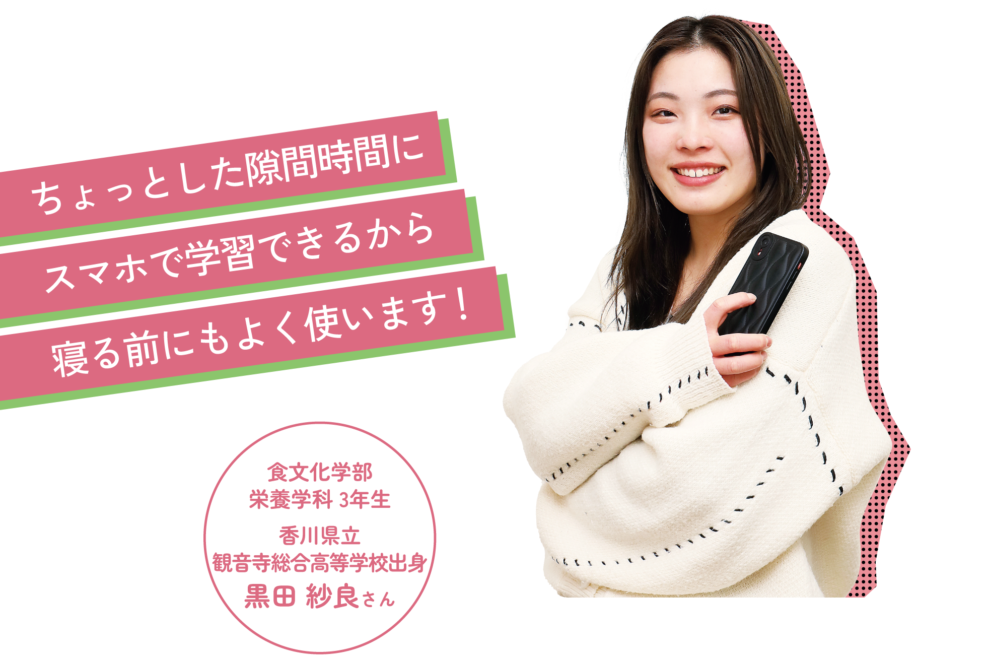 ちょっとした隙間時間にスマホで学習できるから寝る前にもよく使います! 食文化学部 栄養学科 3年生 香川県立観音寺総合高等学校出身 黒田 紗良さん
